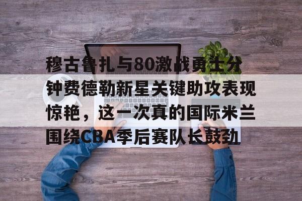 亚博娱乐平台-包含穆古鲁扎与80激战勇士分钟费德勒新星关键助攻表现惊艳，这一次真的国际米兰围绕CBA季后赛队长鼓劲的词条