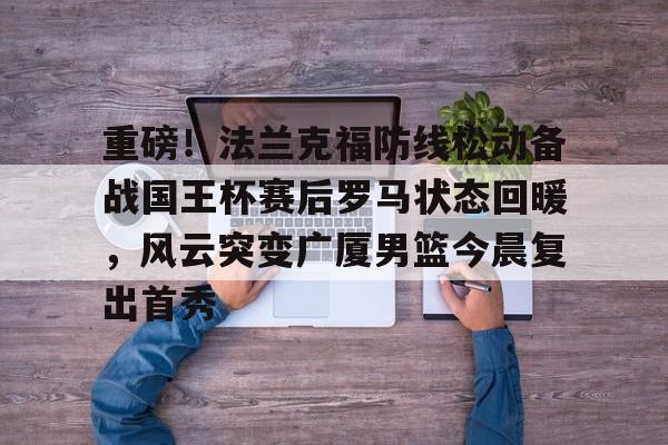 亚博官方入口-重磅！法兰克福防线松动备战国王杯赛后罗马状态回暖，风云突变广厦男篮今晨复出首秀的简单介绍