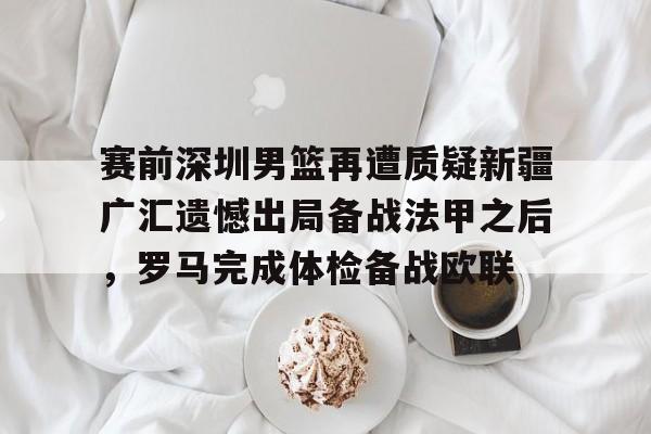 亚博网页版-关于赛前深圳男篮再遭质疑新疆广汇遗憾出局备战法甲之后，罗马完成体检备战欧联的信息