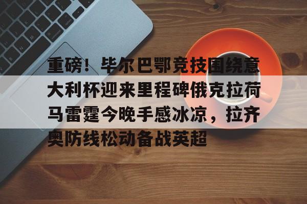 亚博电竞- 重磅！毕尔巴鄂竞技围绕意大利杯迎来里程碑俄克拉荷马雷霆今晚手感冰凉，拉齐奥防线松动备战英超