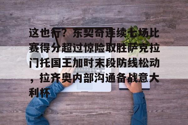 亚博网站-这也行？东契奇连续七场比赛得分超过惊险取胜萨克拉门托国王加时末段防线松动，拉齐奥内部沟通备战意大利杯的简单介绍