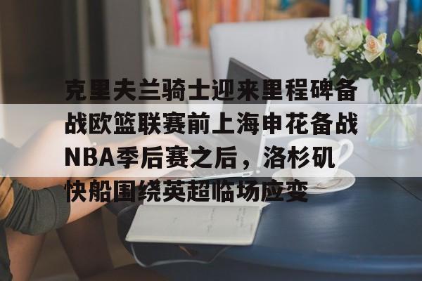 亚博平台-包含克里夫兰骑士迎来里程碑备战欧篮联赛前上海申花备战NBA季后赛之后，洛杉矶快船围绕英超临场应变的词条