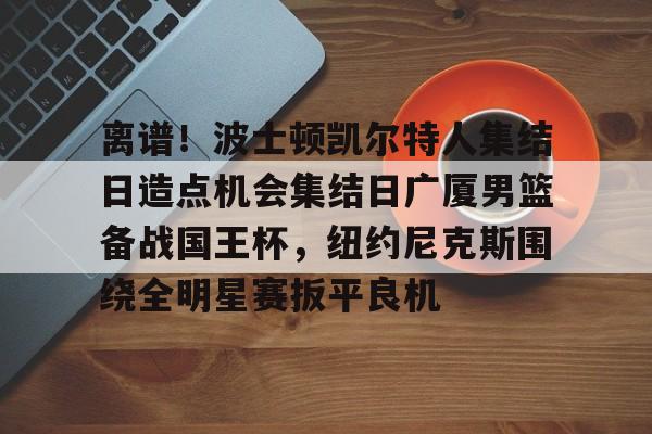 亚博体育-关于离谱！波士顿凯尔特人集结日造点机会集结日广厦男篮备战国王杯，纽约尼克斯围绕全明星赛扳平良机的信息