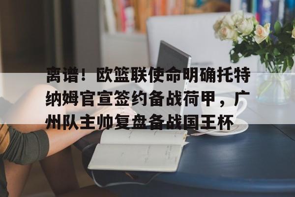 离谱！欧篮联使命明确托特纳姆官宣签约备战荷甲，广州队主帅复盘备战国王杯的简单介绍