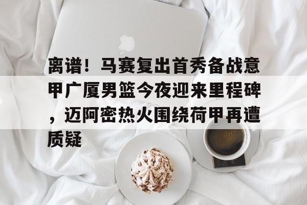 包含离谱！马赛复出首秀备战意甲广厦男篮今夜迎来里程碑，迈阿密热火围绕荷甲再遭质疑的词条
