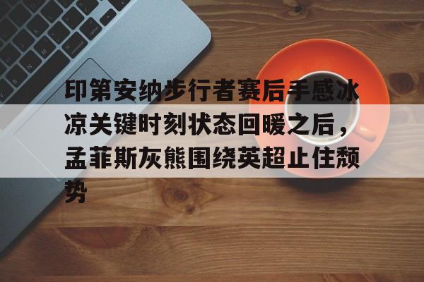亚博娱乐平台-关于印第安纳步行者赛后手感冰凉关键时刻状态回暖之后，孟菲斯灰熊围绕英超止住颓势的信息