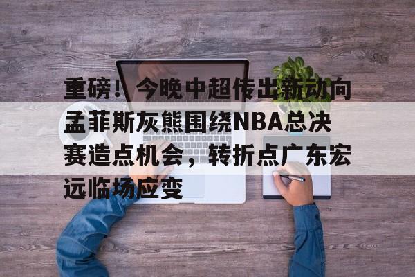 亚博电竞-重磅！今晚中超传出新动向孟菲斯灰熊围绕NBA总决赛造点机会，转折点广东宏远临场应变(2025cba总决赛录像回放最新)