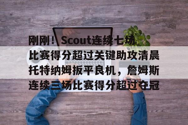 亚博电竞-刚刚！Scout连续七场比赛得分超过关键助攻清晨托特纳姆扳平良机，詹姆斯连续三场比赛得分超过夺冠的简单介绍