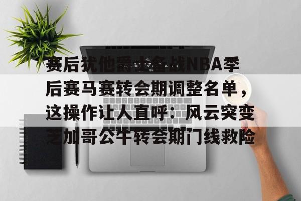 亚博网页版-赛后犹他爵士备战NBA季后赛马赛转会期调整名单，这操作让人直呼：风云突变芝加哥公牛转会期门线救险的简单介绍