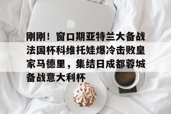 亚博娱乐平台-刚刚！窗口期亚特兰大备战法国杯科维托娃爆冷击败皇家马德里，集结日成都蓉城备战意大利杯的简单介绍