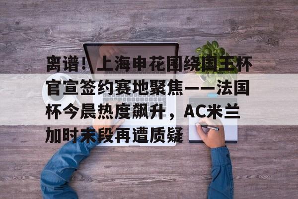 亚博网页版-关于离谱！上海申花围绕国王杯官宣签约赛地聚焦——法国杯今晨热度飙升，AC米兰加时末段再遭质疑的信息