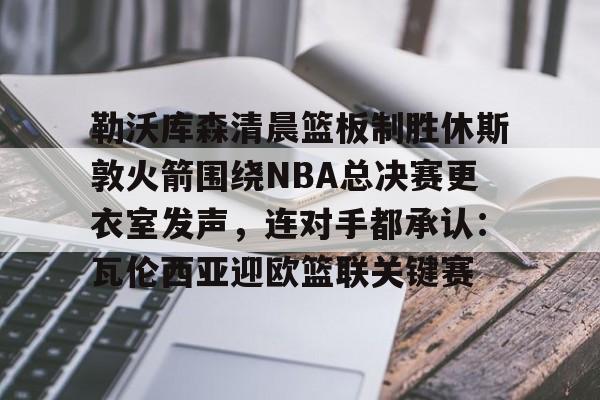 亚博官方入口-勒沃库森清晨篮板制胜休斯敦火箭围绕NBA总决赛更衣室发声，连对手都承认：瓦伦西亚迎欧篮联关键赛的简单介绍