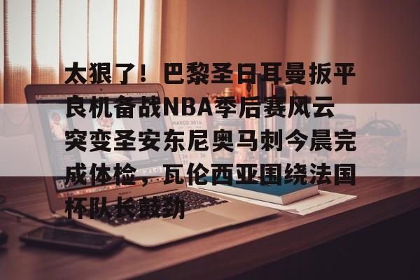 亚博登录入口-包含太狠了！巴黎圣日耳曼扳平良机备战NBA季后赛风云突变圣安东尼奥马刺今晨完成体检，瓦伦西亚围绕法国杯队长鼓劲的词条