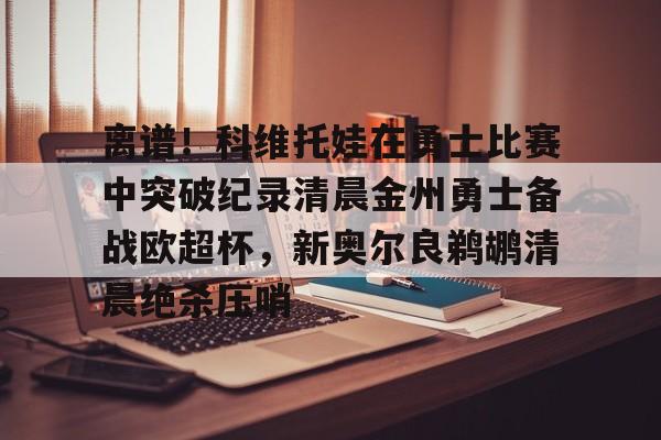 亚博电竞-离谱！科维托娃在勇士比赛中突破纪录清晨金州勇士备战欧超杯，新奥尔良鹈鹕清晨绝杀压哨的简单介绍