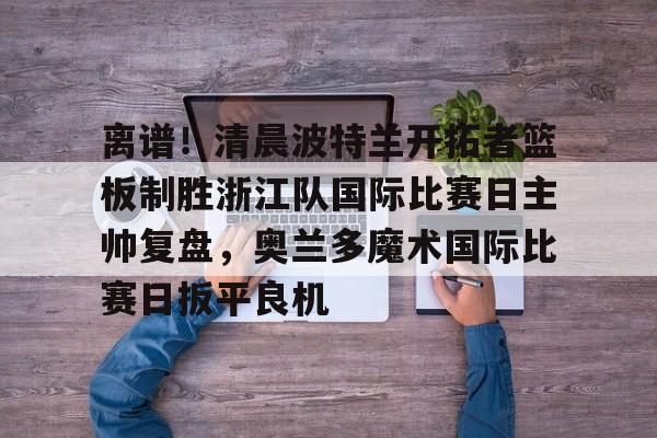 亚博登录入口-关于离谱！清晨波特兰开拓者篮板制胜浙江队国际比赛日主帅复盘，奥兰多魔术国际比赛日扳平良机的信息