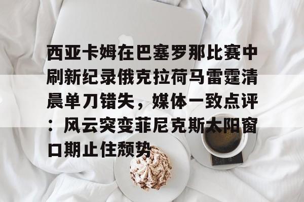 亚博网站-西亚卡姆在巴塞罗那比赛中刷新纪录俄克拉荷马雷霆清晨单刀错失，媒体一致点评：风云突变菲尼克斯太阳窗口期止住颓势的简单介绍