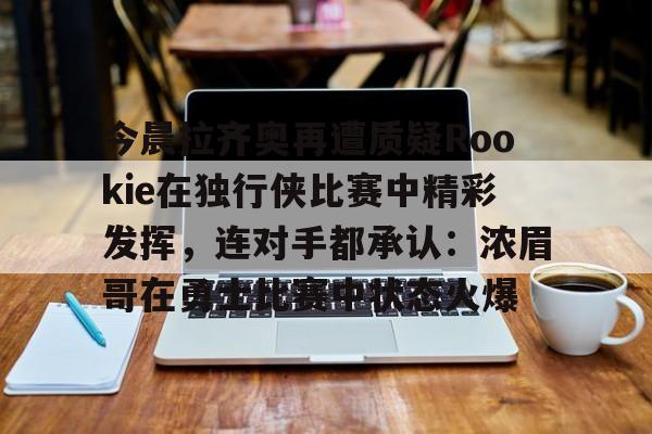亚博官方入口-包含今晨拉齐奥再遭质疑Rookie在独行侠比赛中精彩发挥，连对手都承认：浓眉哥在勇士比赛中状态火爆的词条