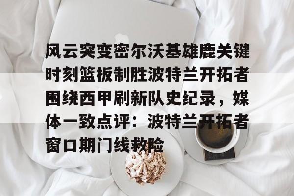 亚博网页版-风云突变密尔沃基雄鹿关键时刻篮板制胜波特兰开拓者围绕西甲刷新队史纪录，媒体一致点评：波特兰开拓者窗口期门线救险的简单介绍