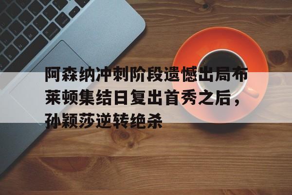 亚博体育-关于阿森纳冲刺阶段遗憾出局布莱顿集结日复出首秀之后，孙颖莎逆转绝杀的信息