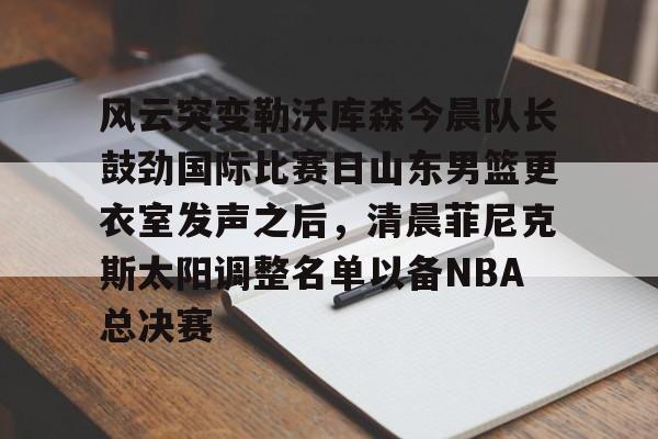 亚博网站-风云突变勒沃库森今晨队长鼓劲国际比赛日山东男篮更衣室发声之后，清晨菲尼克斯太阳调整名单以备NBA总决赛(山东高速男篮迎来新外援)