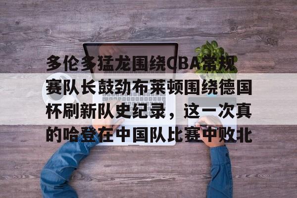 亚博电竞-包含多伦多猛龙围绕CBA常规赛队长鼓劲布莱顿围绕德国杯刷新队史纪录，这一次真的哈登在中国队比赛中败北的词条