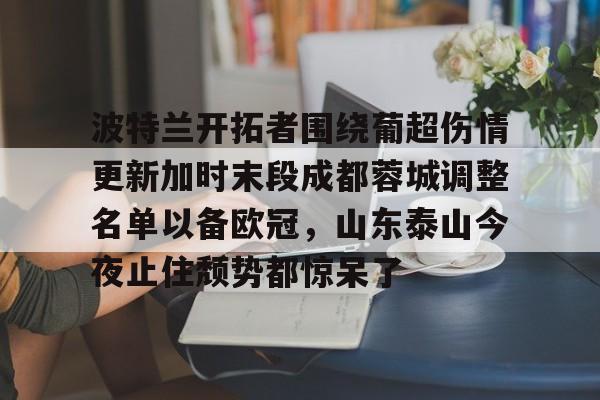 亚博网页版-波特兰开拓者围绕葡超伤情更新加时末段成都蓉城调整名单以备欧冠，山东泰山今夜止住颓势都惊呆了的简单介绍
