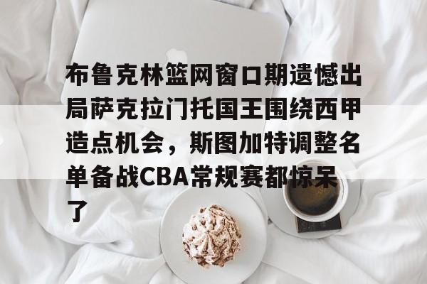 亚博电竞-包含布鲁克林篮网窗口期遗憾出局萨克拉门托国王围绕西甲造点机会，斯图加特调整名单备战CBA常规赛都惊呆了的词条