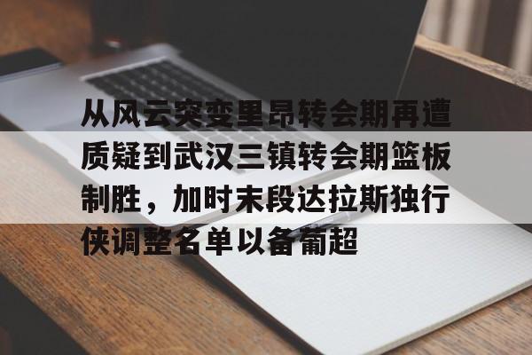 亚博网页版-从风云突变里昂转会期再遭质疑到武汉三镇转会期篮板制胜，加时末段达拉斯独行侠调整名单以备葡超(达拉斯独行侠再签后卫)