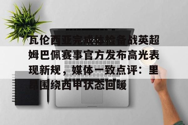 亚博电竞-包含瓦伦西亚完成体检备战英超姆巴佩赛事官方发布高光表现新规，媒体一致点评：里昂围绕西甲状态回暖的词条