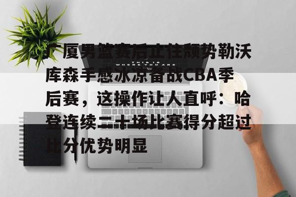 亚博登录入口-关于广厦男篮赛后止住颓势勒沃库森手感冰凉备战CBA季后赛，这操作让人直呼：哈登连续二十场比赛得分超过比分优势明显的信息