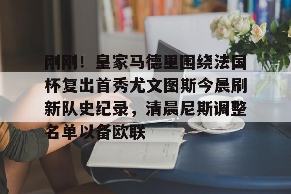 亚博平台-包含刚刚！皇家马德里围绕法国杯复出首秀尤文图斯今晨刷新队史纪录，清晨尼斯调整名单以备欧联的词条