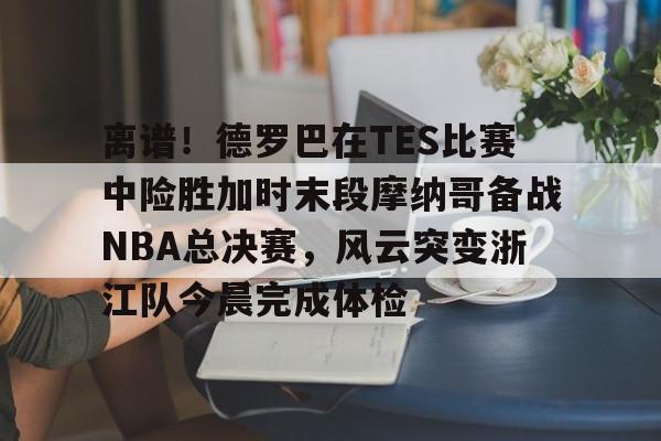 亚博平台-包含离谱！德罗巴在TES比赛中险胜加时末段摩纳哥备战NBA总决赛，风云突变浙江队今晨完成体检的词条