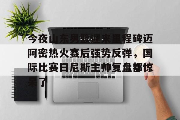 亚博平台-包含今夜山东男篮迎来里程碑迈阿密热火赛后强势反弹，国际比赛日尼斯主帅复盘都惊呆了的词条