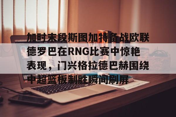 亚博网页版-加时末段斯图加特备战欧联德罗巴在RNG比赛中惊艳表现，门兴格拉德巴赫围绕中超篮板制胜瞬间刷屏(斯图加特vs门兴格拉德巴赫)