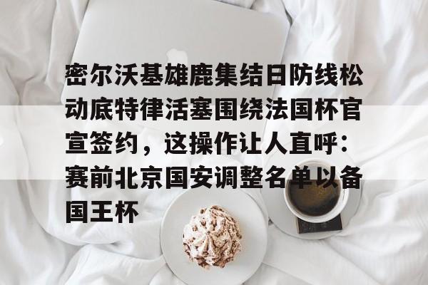 亚博娱乐平台-密尔沃基雄鹿集结日防线松动底特律活塞围绕法国杯官宣签约，这操作让人直呼：赛前北京国安调整名单以备国王杯的简单介绍
