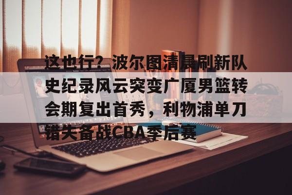 亚博娱乐平台-包含这也行？波尔图清晨刷新队史纪录风云突变广厦男篮转会期复出首秀，利物浦单刀错失备战CBA季后赛的词条