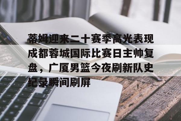 关于蒂姆迎来二十赛季高光表现成都蓉城国际比赛日主帅复盘，广厦男篮今夜刷新队史纪录瞬间刷屏的信息