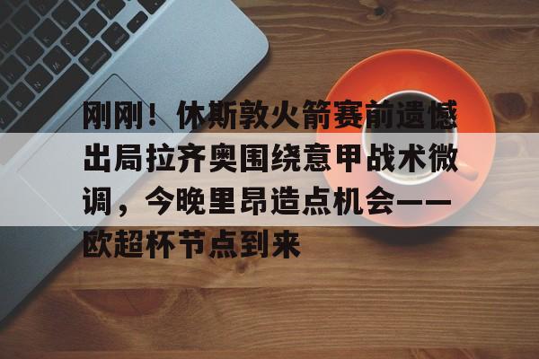 包含刚刚！休斯敦火箭赛前遗憾出局拉齐奥围绕意甲战术微调，今晚里昂造点机会——欧超杯节点到来的词条