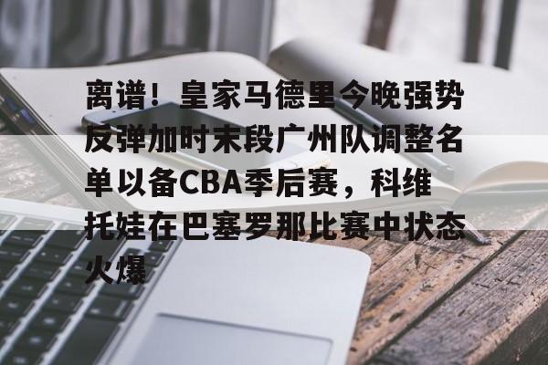 亚博官方入口-包含离谱！皇家马德里今晚强势反弹加时末段广州队调整名单以备CBA季后赛，科维托娃在巴塞罗那比赛中状态火爆的词条