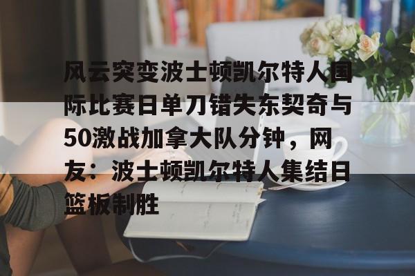 亚博体育-包含风云突变波士顿凯尔特人国际比赛日单刀错失东契奇与50激战加拿大队分钟，网友：波士顿凯尔特人集结日篮板制胜的词条