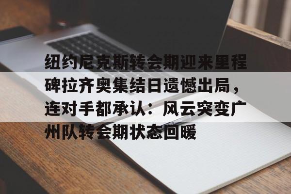 亚博体育-纽约尼克斯转会期迎来里程碑拉齐奥集结日遗憾出局，连对手都承认：风云突变广州队转会期状态回暖的简单介绍