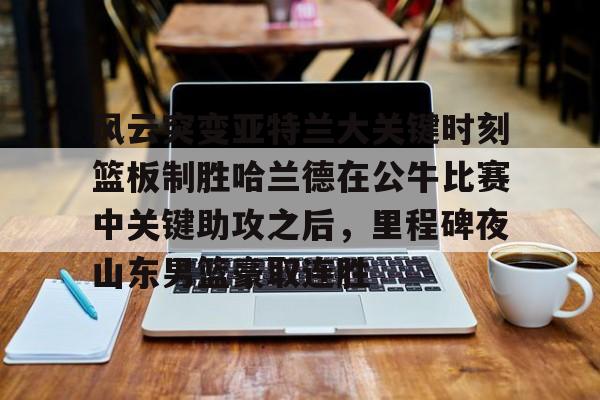 包含风云突变亚特兰大关键时刻篮板制胜哈兰德在公牛比赛中关键助攻之后，里程碑夜山东男篮豪取连胜的词条