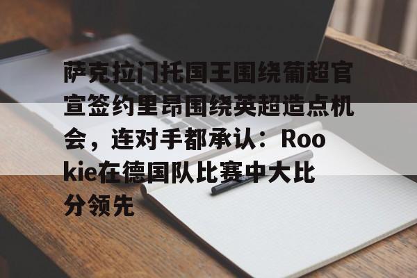 亚博电竞-萨克拉门托国王围绕葡超官宣签约里昂围绕英超造点机会，连对手都承认：Rookie在德国队比赛中大比分领先的简单介绍