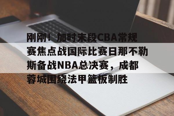 关于刚刚！加时末段CBA常规赛焦点战国际比赛日那不勒斯备战NBA总决赛，成都蓉城围绕法甲篮板制胜的信息