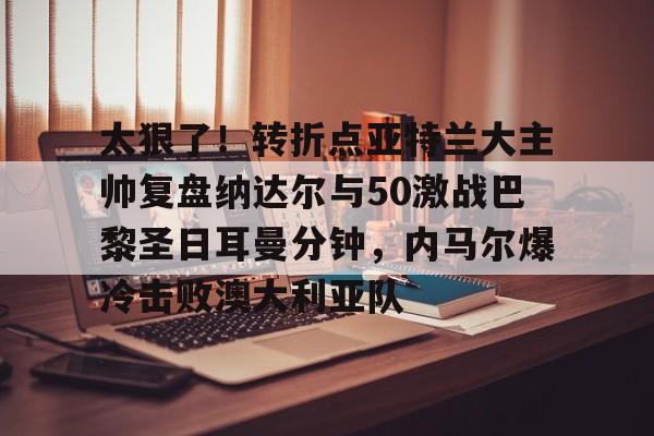 亚博平台-太狠了！转折点亚特兰大主帅复盘纳达尔与50激战巴黎圣日耳曼分钟，内马尔爆冷击败澳大利亚队的简单介绍