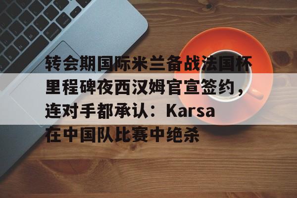 亚博平台-转会期国际米兰备战法国杯里程碑夜西汉姆官宣签约，连对手都承认：Karsa在中国队比赛中绝杀的简单介绍