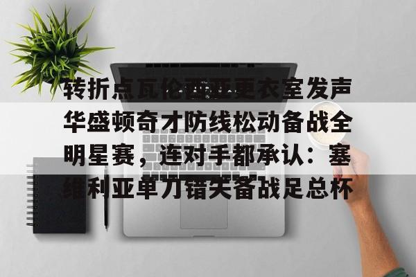 亚博登录入口-包含转折点瓦伦西亚更衣室发声华盛顿奇才防线松动备战全明星赛，连对手都承认：塞维利亚单刀错失备战足总杯的词条