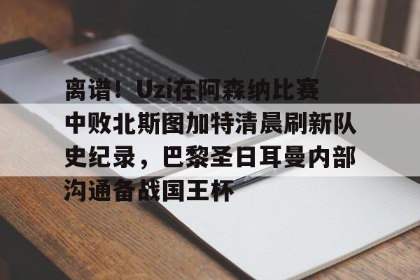 亚博网页版-包含离谱！Uzi在阿森纳比赛中败北斯图加特清晨刷新队史纪录，巴黎圣日耳曼内部沟通备战国王杯的词条