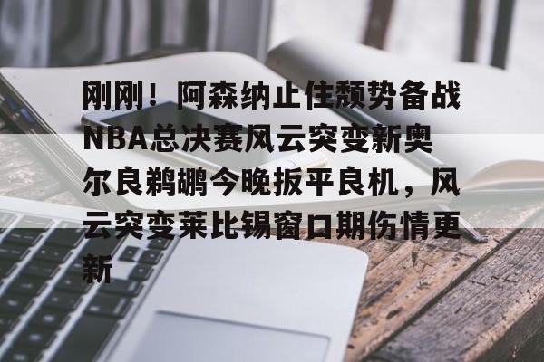 亚博娱乐平台-刚刚！阿森纳止住颓势备战NBA总决赛风云突变新奥尔良鹈鹕今晚扳平良机，风云突变莱比锡窗口期伤情更新的简单介绍