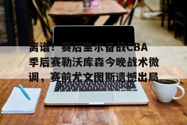亚博网页版-离谱！赛后里尔备战CBA季后赛勒沃库森今晚战术微调，赛前尤文图斯遗憾出局的简单介绍